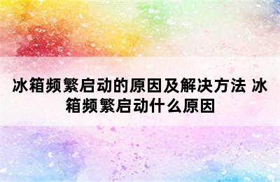 冰箱频繁启动的原因及解决方法 冰箱频繁启动什么原因